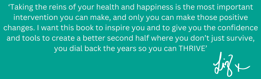 'Taking the reins of your health and happiness is the most important intervention you can make, and only you can make those positive changes. I want this book to inspire you and give to give you the confidence and tools to create a better second half where you don't just survive, you dial back the years so you can THRIVE' Liz x